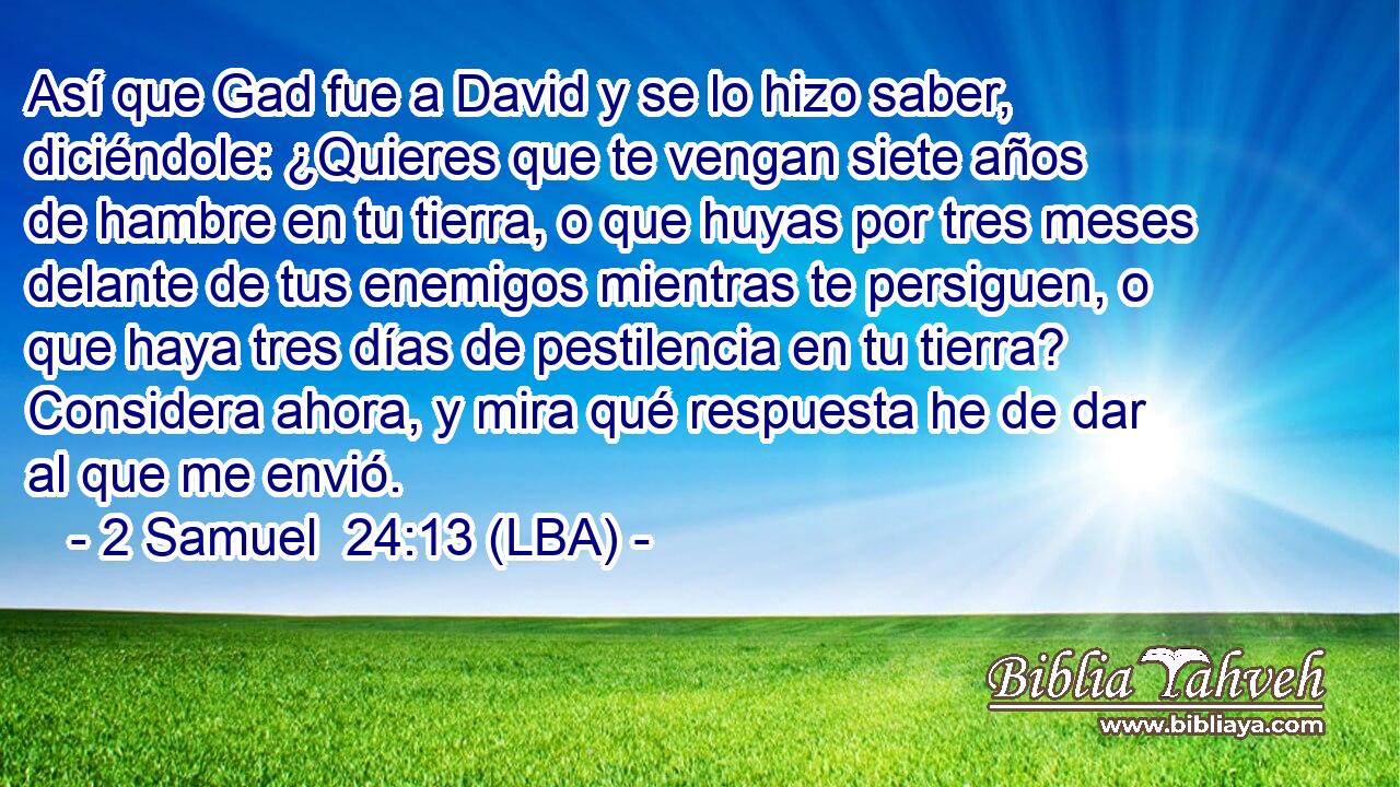Así que Gad fue a David y se lo hizo saber, diciéndole: ¿Quieres que te vengan siete años de hambre en tu tierra, o que huyas por tres meses delante de tus enemigos mientras te persiguen, o que haya tres días de pestilencia en tu tierra? Considera ahora, y mira qué respuesta he de dar al que me envió.