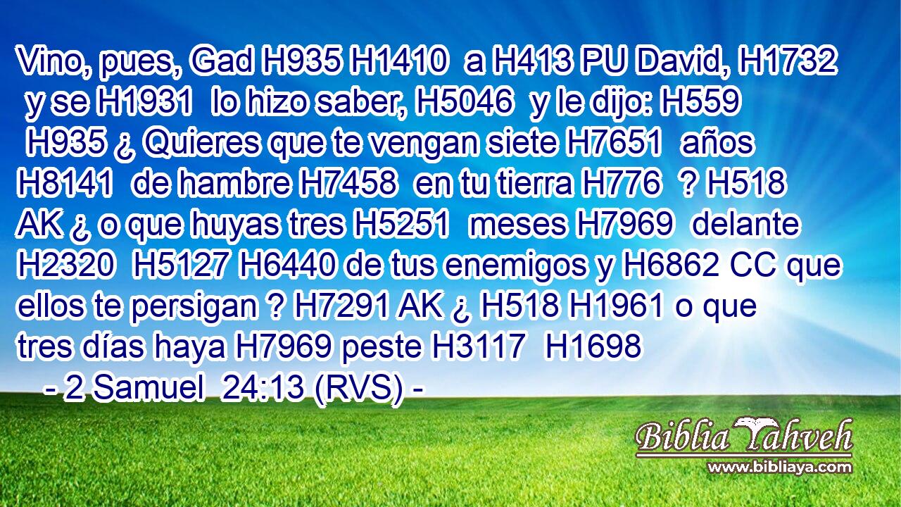 Vino, pues, Gad H935 H1410  a H413 PU David, H1732  y se H1931  lo hizo saber, H5046  y le dijo: H559  H935 ¿ Quieres que te vengan siete H7651  años H8141  de hambre H7458  en tu tierra H776  ? H518 AK ¿ o que huyas tres H5251  meses H7969  delante H2320  H5127 H6440 de tus enemigos y H6862 CC que ellos te persigan ? H7291 AK ¿ H518 H1961 o que tres días haya H7969 peste H3117  H1698