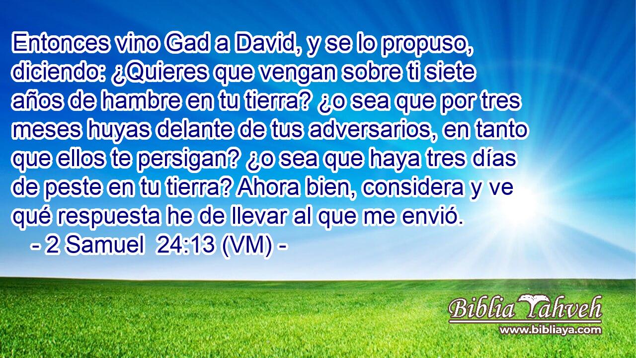  Entonces vino Gad a David, y se lo propuso, diciendo: ¿Quieres que vengan sobre ti siete años de hambre en tu tierra? ¿o sea que por tres meses huyas delante de tus adversarios, en tanto que ellos te persigan? ¿o sea que haya tres días de peste en tu tierra? Ahora bien, considera y ve qué respuesta he de llevar al que me envió. 