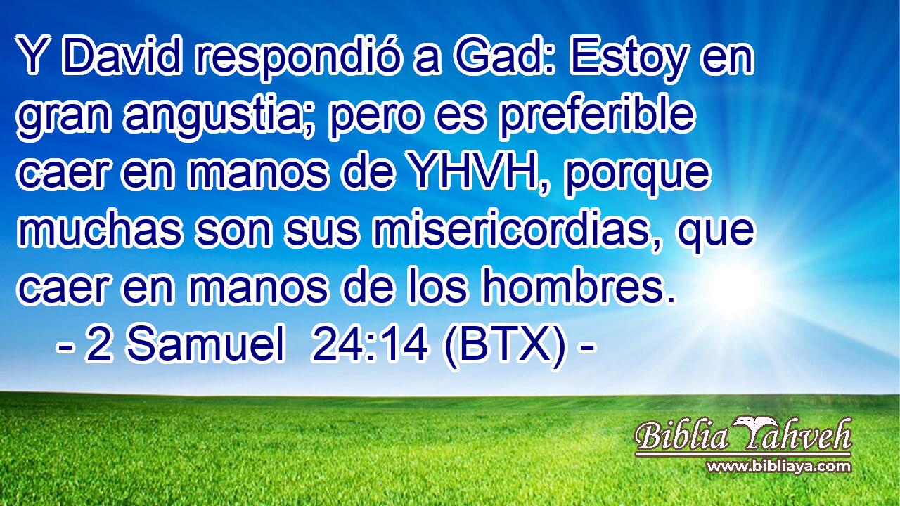 Y David respondió a Gad: Estoy en gran angustia; pero es preferible caer en manos de YHVH, porque muchas son sus misericordias, que caer en manos de los hombres.