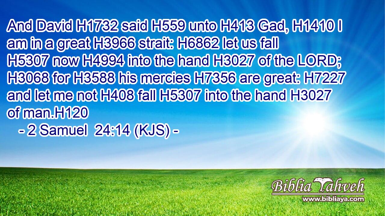 And David H1732 said H559 unto H413 Gad, H1410 I am in a great H3966 strait: H6862 let us fall H5307 now H4994 into the hand H3027 of the LORD; H3068 for H3588 his mercies H7356 are great: H7227 and let me not H408 fall H5307 into the hand H3027 of man.H120