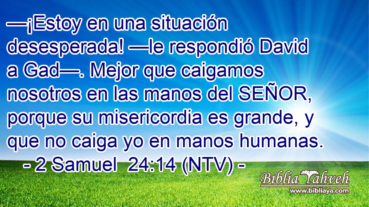 —¡Estoy en una situación desesperada! —le respondió David a Gad—. Mejor que caigamos nosotros en las manos del SEÑOR, porque su misericordia es grande, y que no caiga yo en manos humanas.
