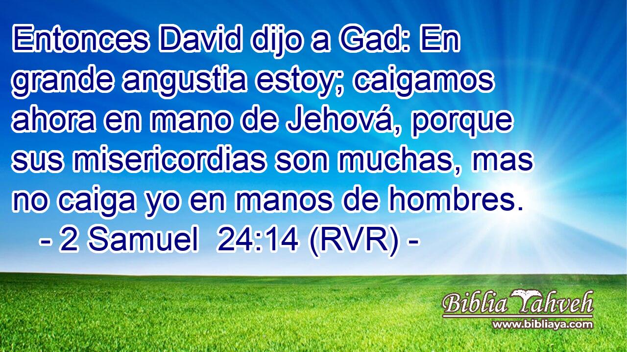 Entonces David dijo a Gad: En grande angustia estoy; caigamos ahora en mano de Jehová, porque sus misericordias son muchas, mas no caiga yo en manos de hombres.