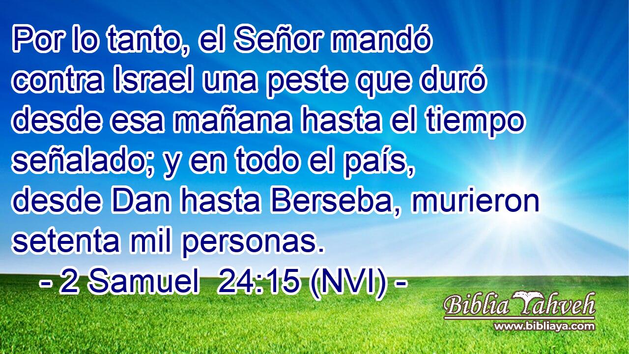  Por lo tanto, el Señor mandó contra Israel una peste que duró desde esa mañana hasta el tiempo señalado; y en todo el país, desde Dan hasta Berseba, murieron setenta mil personas. 