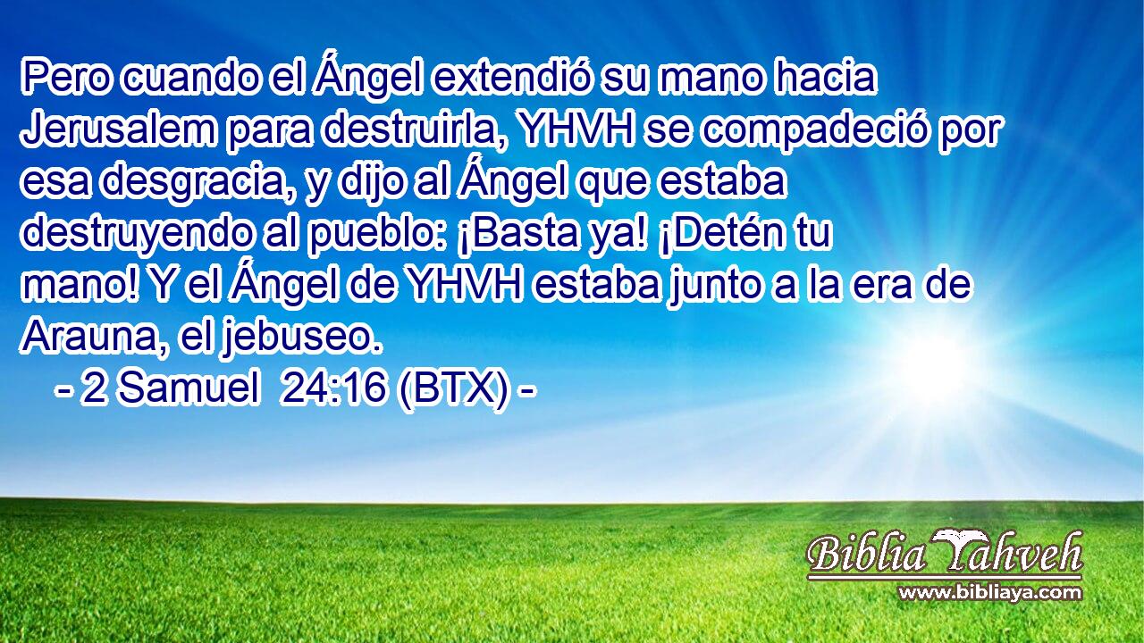 Pero cuando el Ángel extendió su mano hacia Jerusalem para destruirla, YHVH se compadeció por esa desgracia, y dijo al Ángel que estaba destruyendo al pueblo: ¡Basta ya! ¡Detén tu mano! Y el Ángel de YHVH estaba junto a la era de Arauna, el jebuseo.