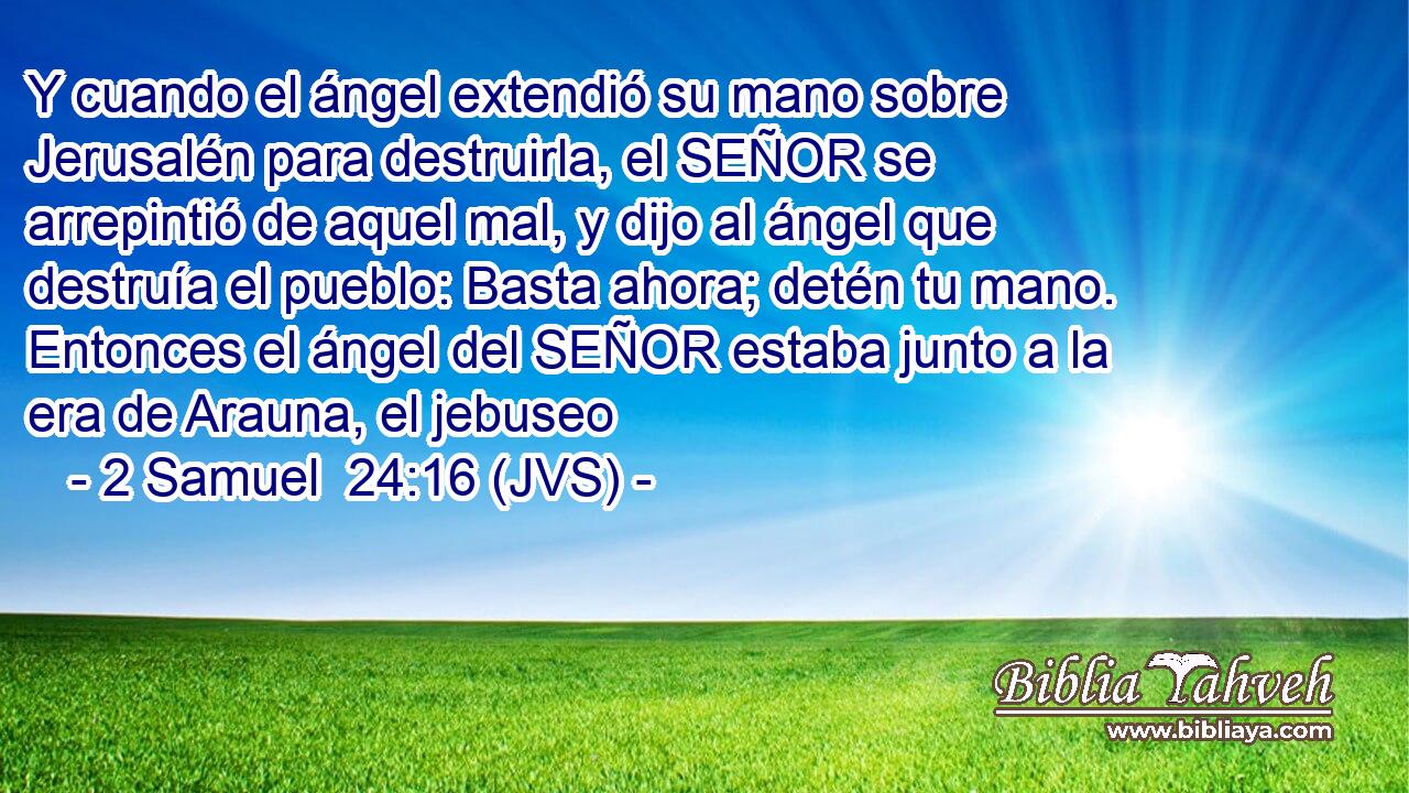 Y cuando el ángel extendió su mano sobre Jerusalén para destruirla, el SEÑOR se arrepintió de aquel mal, y dijo al ángel que destruía el pueblo: Basta ahora; detén tu mano. Entonces el ángel del SEÑOR estaba junto a la era de Arauna, el jebuseo