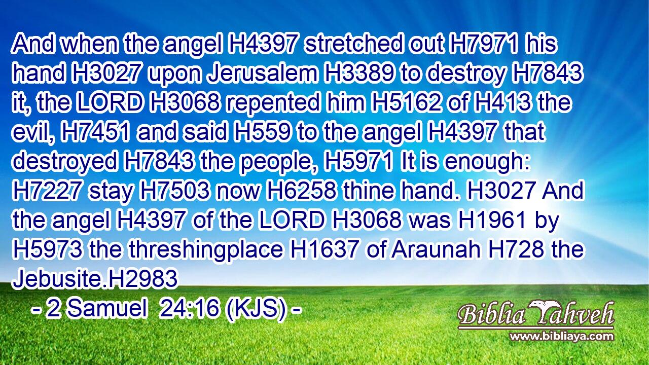 And when the angel H4397 stretched out H7971 his hand H3027 upon Jerusalem H3389 to destroy H7843 it, the LORD H3068 repented him H5162 of H413 the evil, H7451 and said H559 to the angel H4397 that destroyed H7843 the people, H5971 It is enough: H7227 stay H7503 now H6258 thine hand. H3027 And the angel H4397 of the LORD H3068 was H1961 by H5973 the threshingplace H1637 of Araunah H728 the Jebusite.H2983