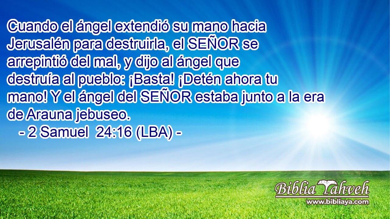 Cuando el ángel extendió su mano hacia Jerusalén para destruirla, el SEÑOR se arrepintió del mal, y dijo al ángel que destruía al pueblo: ¡Basta! ¡Detén ahora tu mano! Y el ángel del SEÑOR estaba junto a la era de Arauna jebuseo.