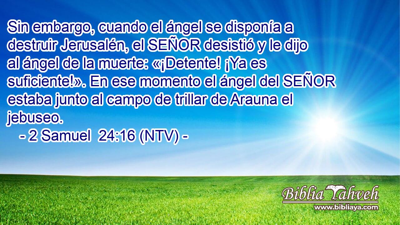Sin embargo, cuando el ángel se disponía a destruir Jerusalén, el SEÑOR desistió y le dijo al ángel de la muerte: «¡Detente! ¡Ya es suficiente!». En ese momento el ángel del SEÑOR estaba junto al campo de trillar de Arauna el jebuseo.