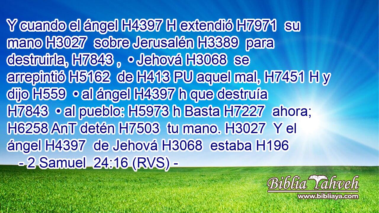 Y cuando el ángel H4397 H extendió H7971  su mano H3027  sobre Jerusalén H3389  para destruirla, H7843 ,  • Jehová H3068  se arrepintió H5162  de H413 PU aquel mal, H7451 H y dijo H559  • al ángel H4397 h que destruía H7843  • al pueblo: H5973 h Basta H7227  ahora; H6258 AnT detén H7503  tu mano. H3027  Y el ángel H4397  de Jehová H3068  estaba H196
