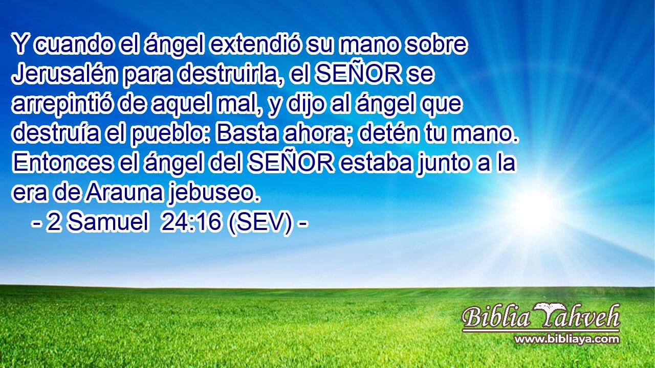 Y cuando el ángel extendió su mano sobre Jerusalén para destruirla, el SEÑOR se arrepintió de aquel mal, y dijo al ángel que destruía el pueblo: Basta ahora; detén tu mano. Entonces el ángel del SEÑOR estaba junto a la era de Arauna jebuseo.
