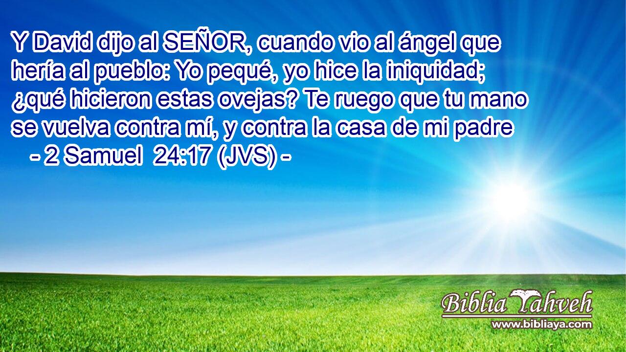 Y David dijo al SEÑOR, cuando vio al ángel que hería al pueblo: Yo pequé, yo hice la iniquidad; ¿qué hicieron estas ovejas? Te ruego que tu mano se vuelva contra mí, y contra la casa de mi padre
