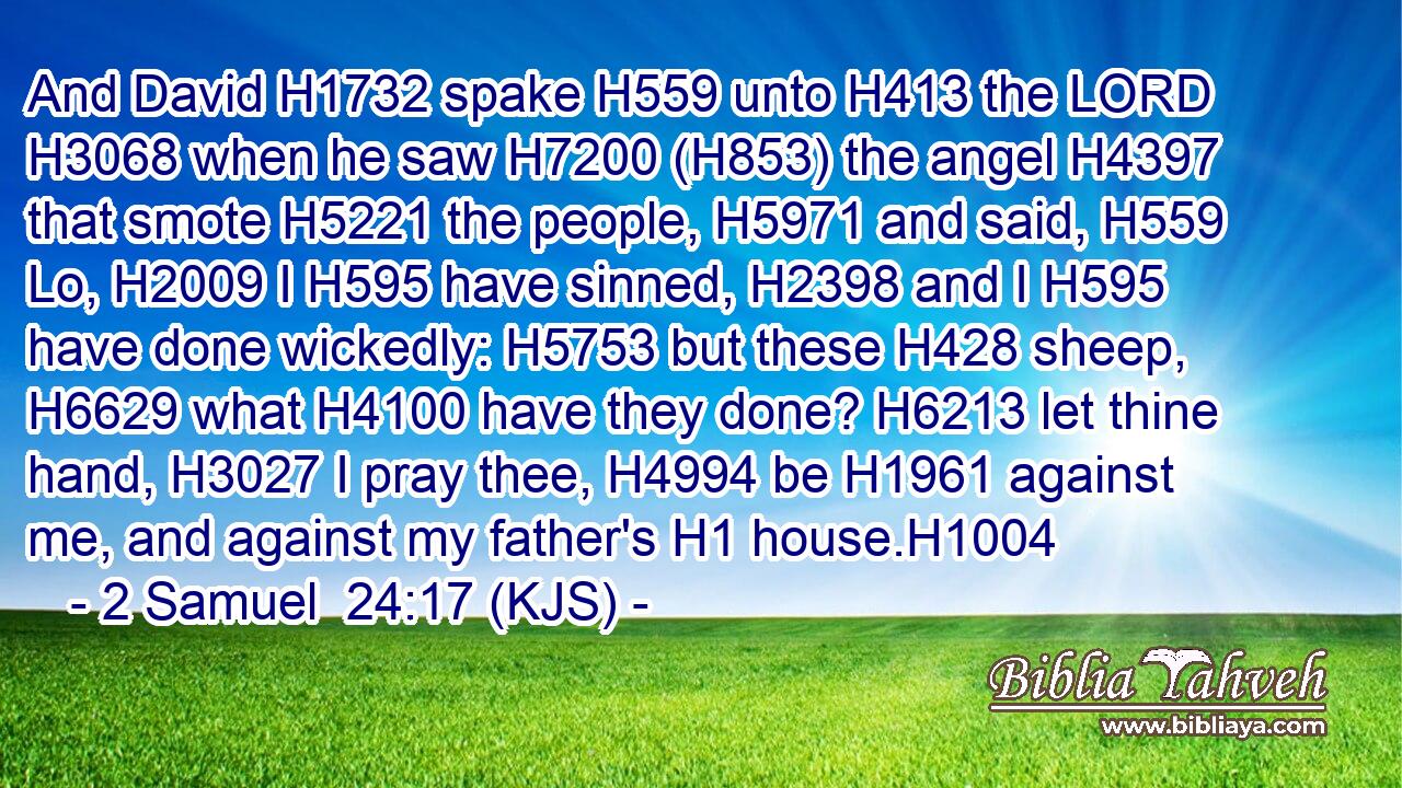 And David H1732 spake H559 unto H413 the LORD H3068 when he saw H7200 (H853) the angel H4397 that smote H5221 the people, H5971 and said, H559 Lo, H2009 I H595 have sinned, H2398 and I H595 have done wickedly: H5753 but these H428 sheep, H6629 what H4100 have they done? H6213 let thine hand, H3027 I pray thee, H4994 be H1961 against me, and against my father's H1 house.H1004