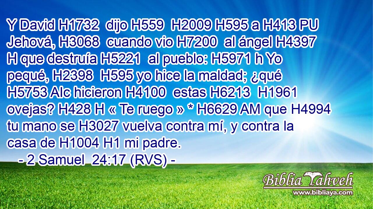 Y David H1732  dijo H559  H2009 H595 a H413 PU Jehová, H3068  cuando vio H7200  al ángel H4397 H que destruía H5221  al pueblo: H5971 h Yo pequé, H2398  H595 yo hice la maldad; ¿qué H5753 AIc hicieron H4100  estas H6213  H1961 ovejas? H428 H « Te ruego » * H6629 AM que H4994 tu mano se H3027 vuelva contra mí, y contra la casa de H1004 H1 mi padre. 