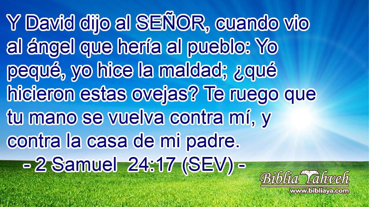 Y David dijo al SEÑOR, cuando vio al ángel que hería al pueblo: Yo pequé, yo hice la maldad; ¿qué hicieron estas ovejas? Te ruego que tu mano se vuelva contra mí, y contra la casa de mi padre.
