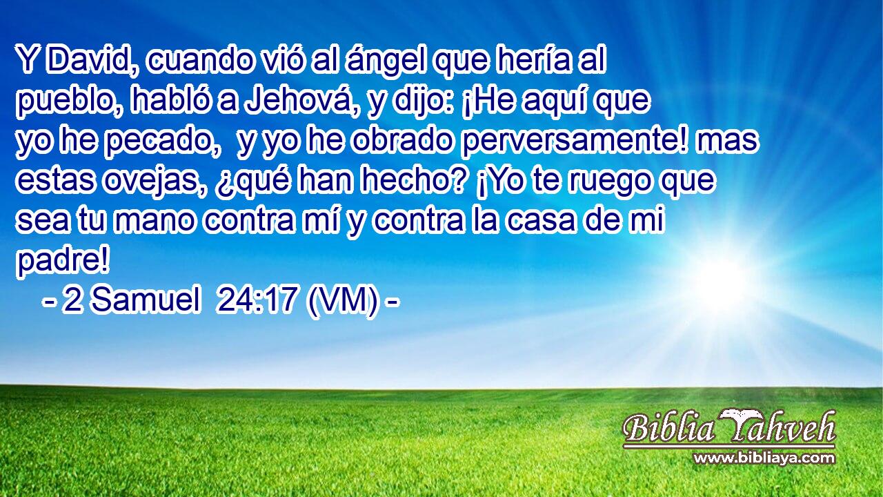  Y David, cuando vió al ángel que hería al pueblo, habló a Jehová, y dijo: ¡He aquí que yo he pecado,  y yo he obrado perversamente! mas estas ovejas, ¿qué han hecho? ¡Yo te ruego que sea tu mano contra mí y contra la casa de mi padre! 