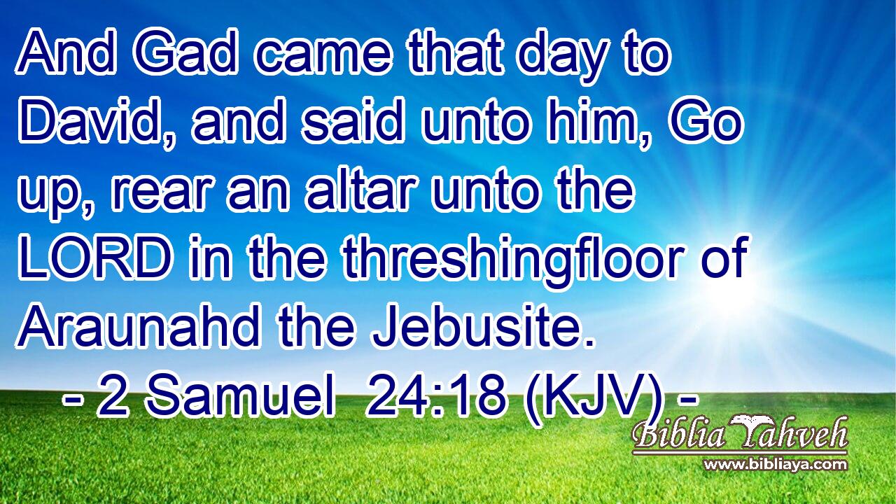 And Gad came that day to David, and said unto him, Go up, rear an altar unto the LORD in the threshingfloor of Araunahd the Jebusite.
