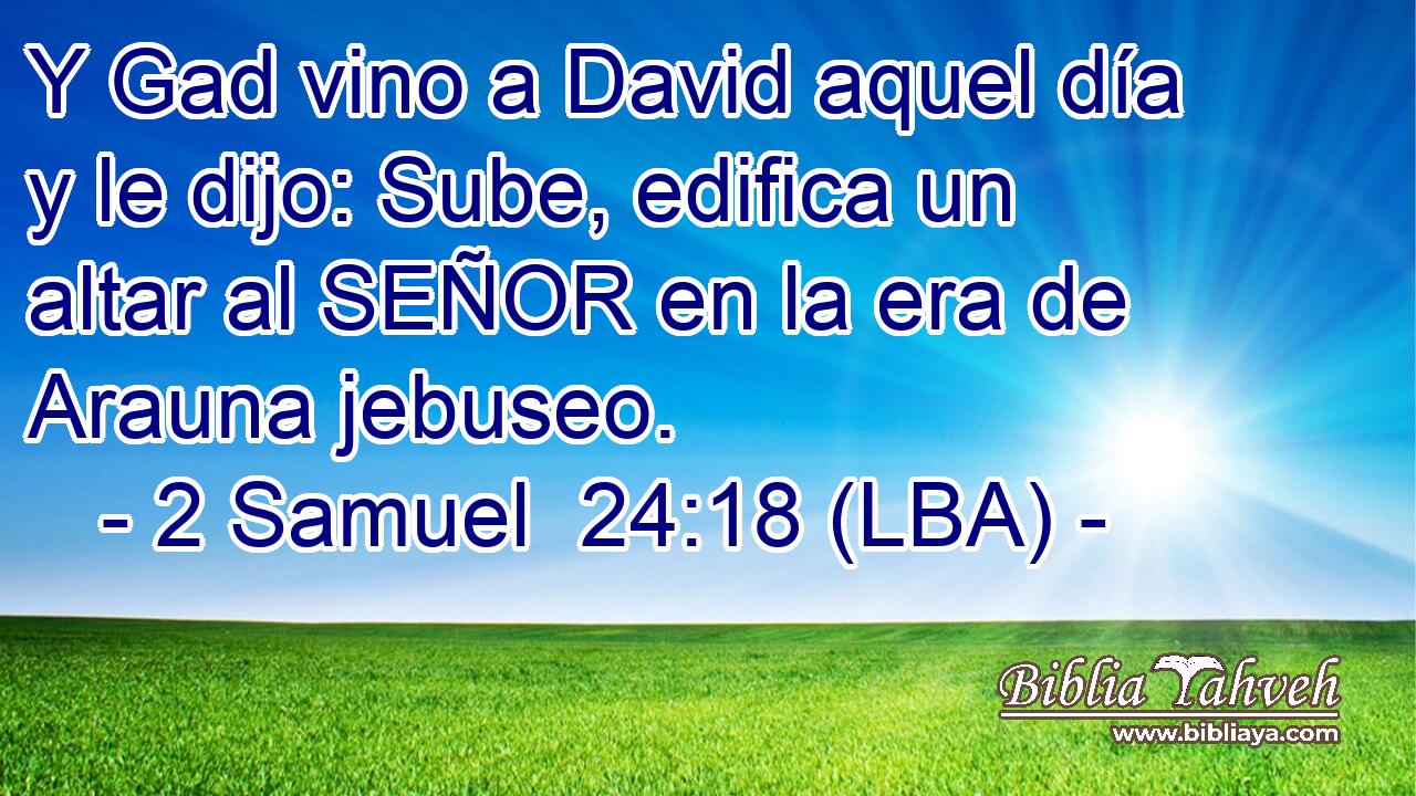 Y Gad vino a David aquel día y le dijo: Sube, edifica un altar al SEÑOR en la era de Arauna jebuseo.