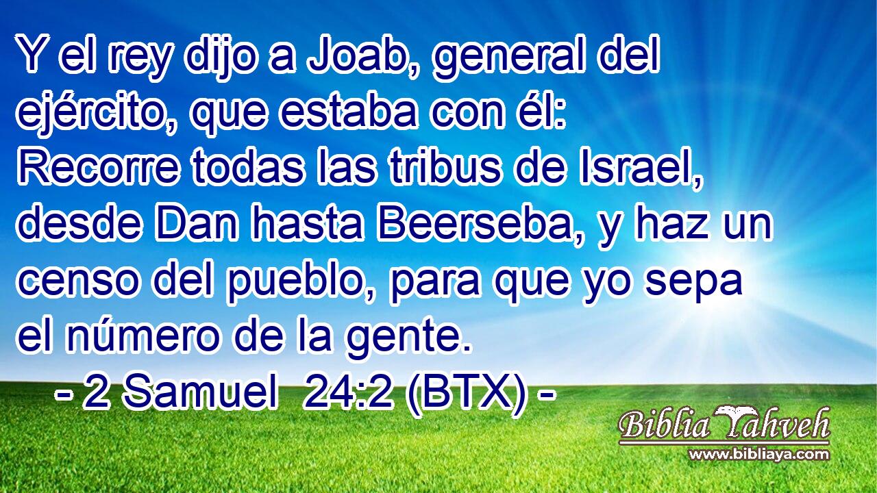 Y el rey dijo a Joab, general del ejército, que estaba con él: Recorre todas las tribus de Israel, desde Dan hasta Beerseba, y haz un censo del pueblo, para que yo sepa el número de la gente.
