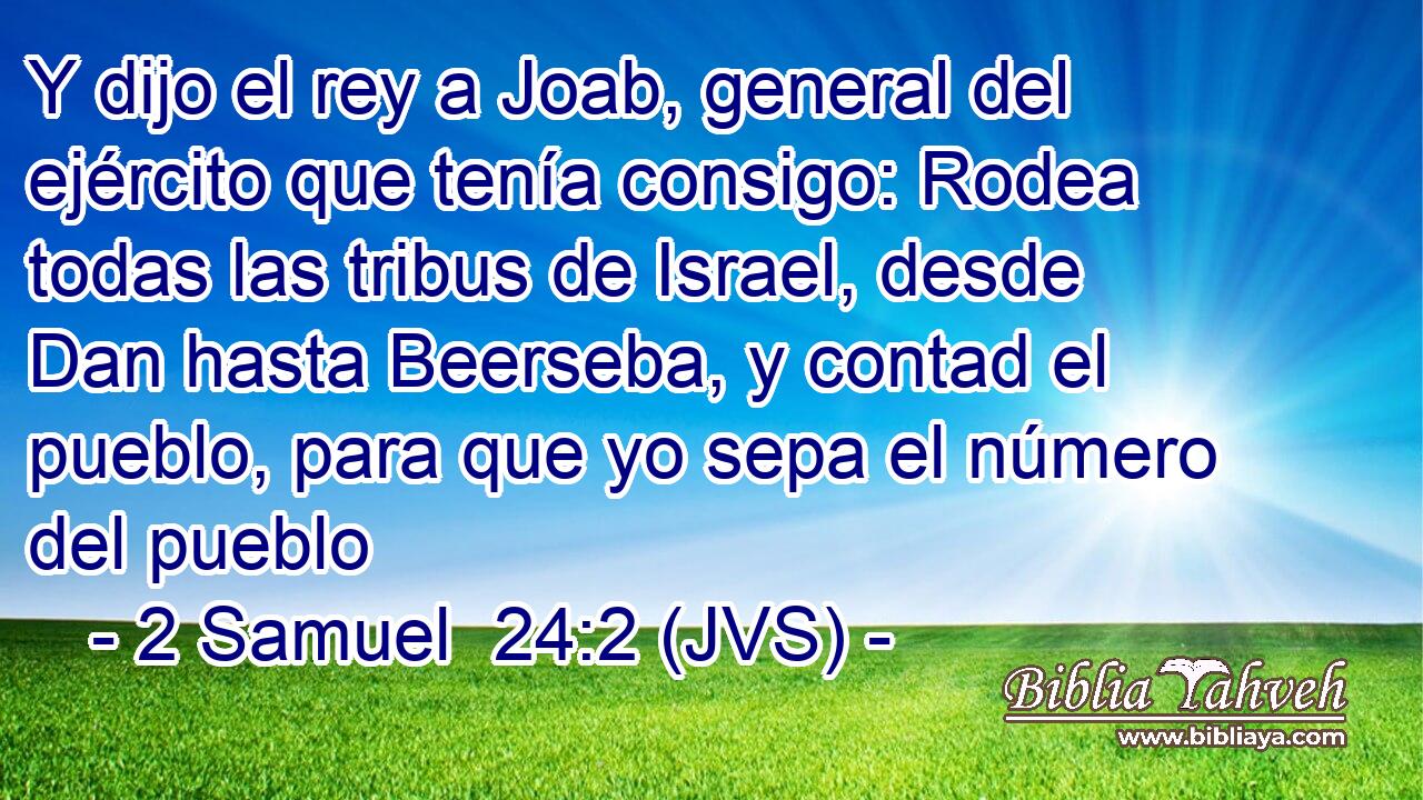 Y dijo el rey a Joab, general del ejército que tenía consigo: Rodea todas las tribus de Israel, desde Dan hasta Beerseba, y contad el pueblo, para que yo sepa el número del pueblo