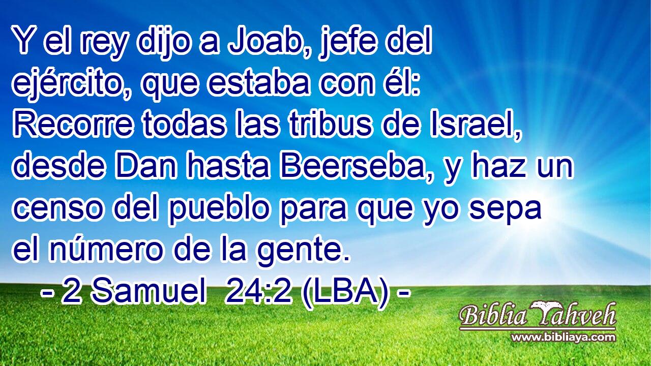 Y el rey dijo a Joab, jefe del ejército, que estaba con él: Recorre todas las tribus de Israel, desde Dan hasta Beerseba, y haz un censo del pueblo para que yo sepa el número de la gente.