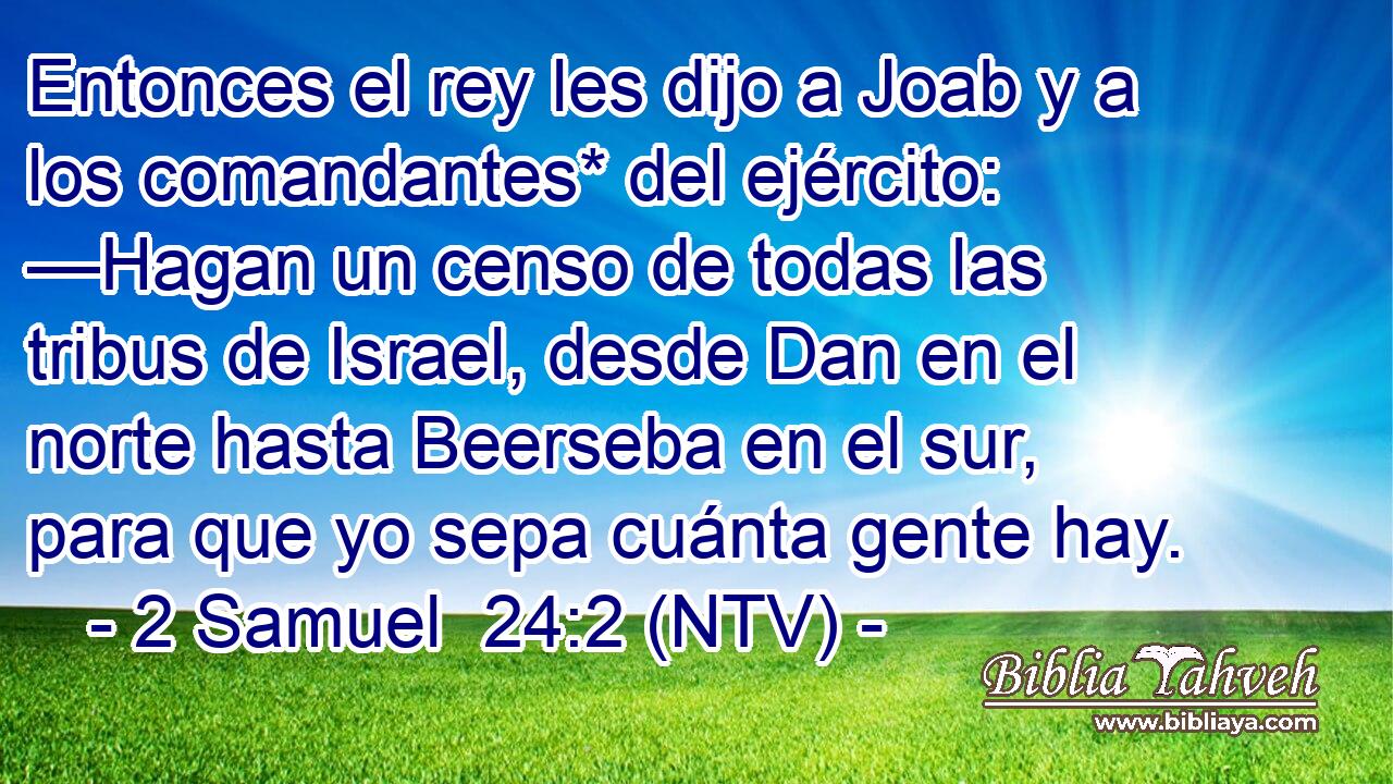 Entonces el rey les dijo a Joab y a los comandantes* del ejército: —Hagan un censo de todas las tribus de Israel, desde Dan en el norte hasta Beerseba en el sur, para que yo sepa cuánta gente hay.