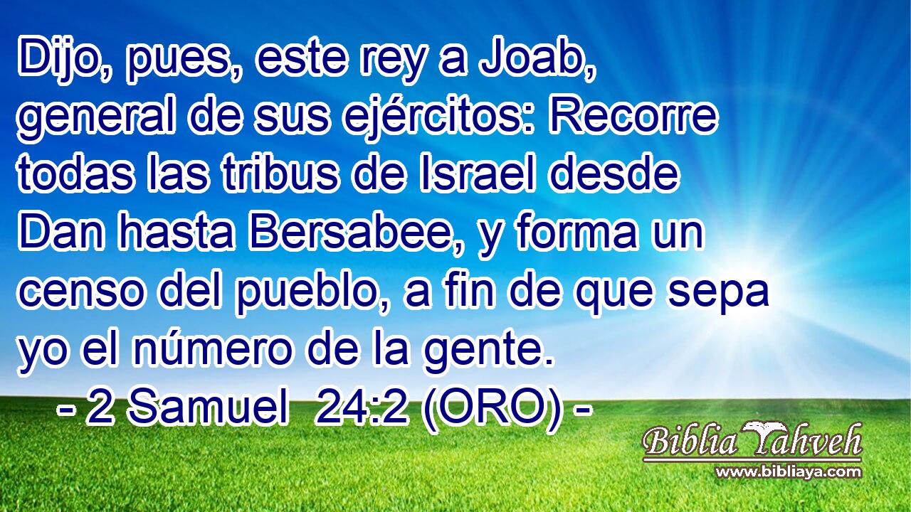  Dijo, pues, este rey a Joab, general de sus ejércitos: Recorre todas las tribus de Israel desde Dan hasta Bersabee, y forma un censo del pueblo, a fin de que sepa yo el número de la gente. 