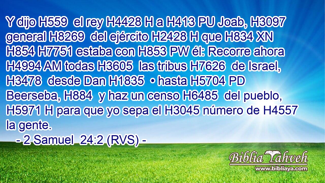 Y dijo H559  el rey H4428 H a H413 PU Joab, H3097  general H8269  del ejército H2428 H que H834 XN H854 H7751 estaba con H853 PW él: Recorre ahora H4994 AM todas H3605  las tribus H7626  de Israel, H3478  desde Dan H1835  • hasta H5704 PD Beerseba, H884  y haz un censo H6485  del pueblo, H5971 H para que yo sepa el H3045 número de H4557 la gente. 