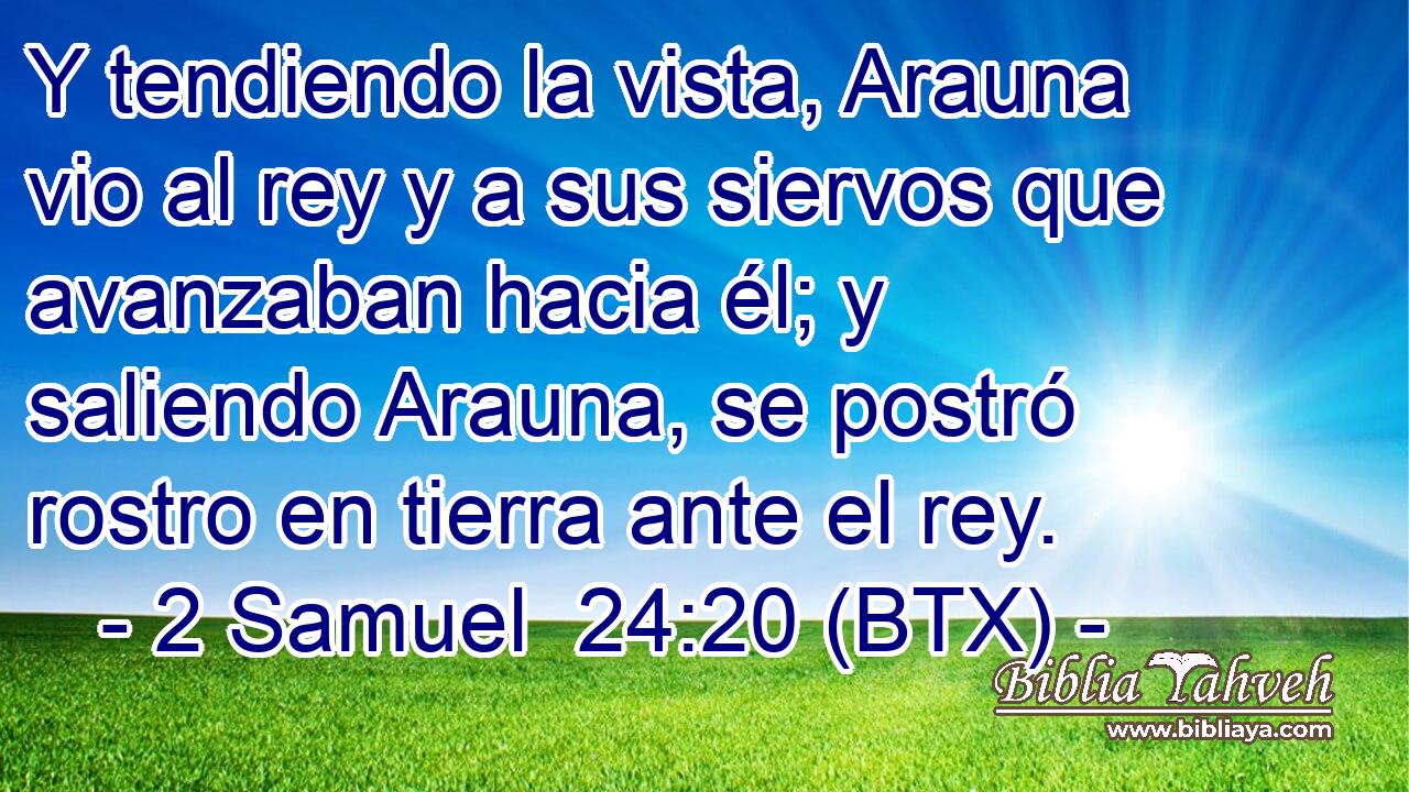 Y tendiendo la vista, Arauna vio al rey y a sus siervos que avanzaban hacia él; y saliendo Arauna, se postró rostro en tierra ante el rey.