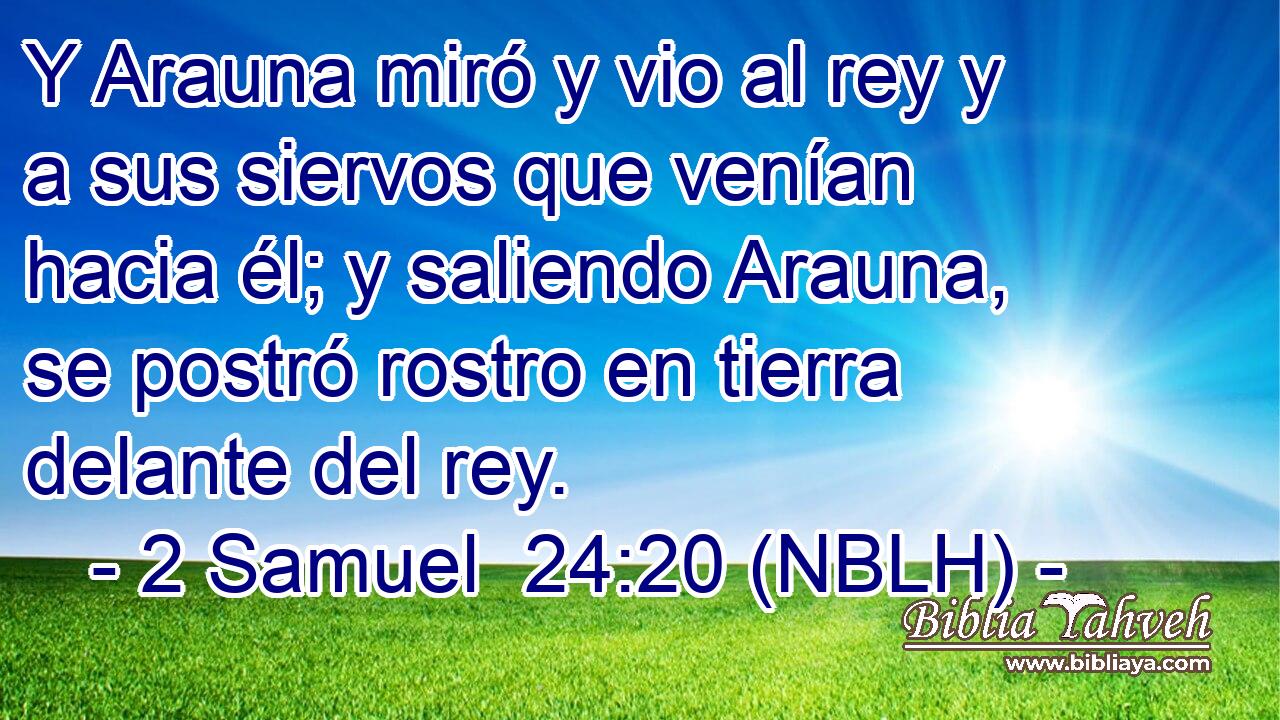  Y Arauna miró y vio al rey y a sus siervos que venían hacia él; y saliendo Arauna, se postró rostro en tierra delante del rey. 