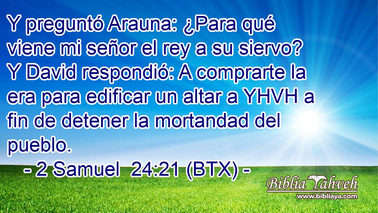Y preguntó Arauna: ¿Para qué viene mi señor el rey a su siervo? Y David respondió: A comprarte la era para edificar un altar a YHVH a fin de detener la mortandad del pueblo.