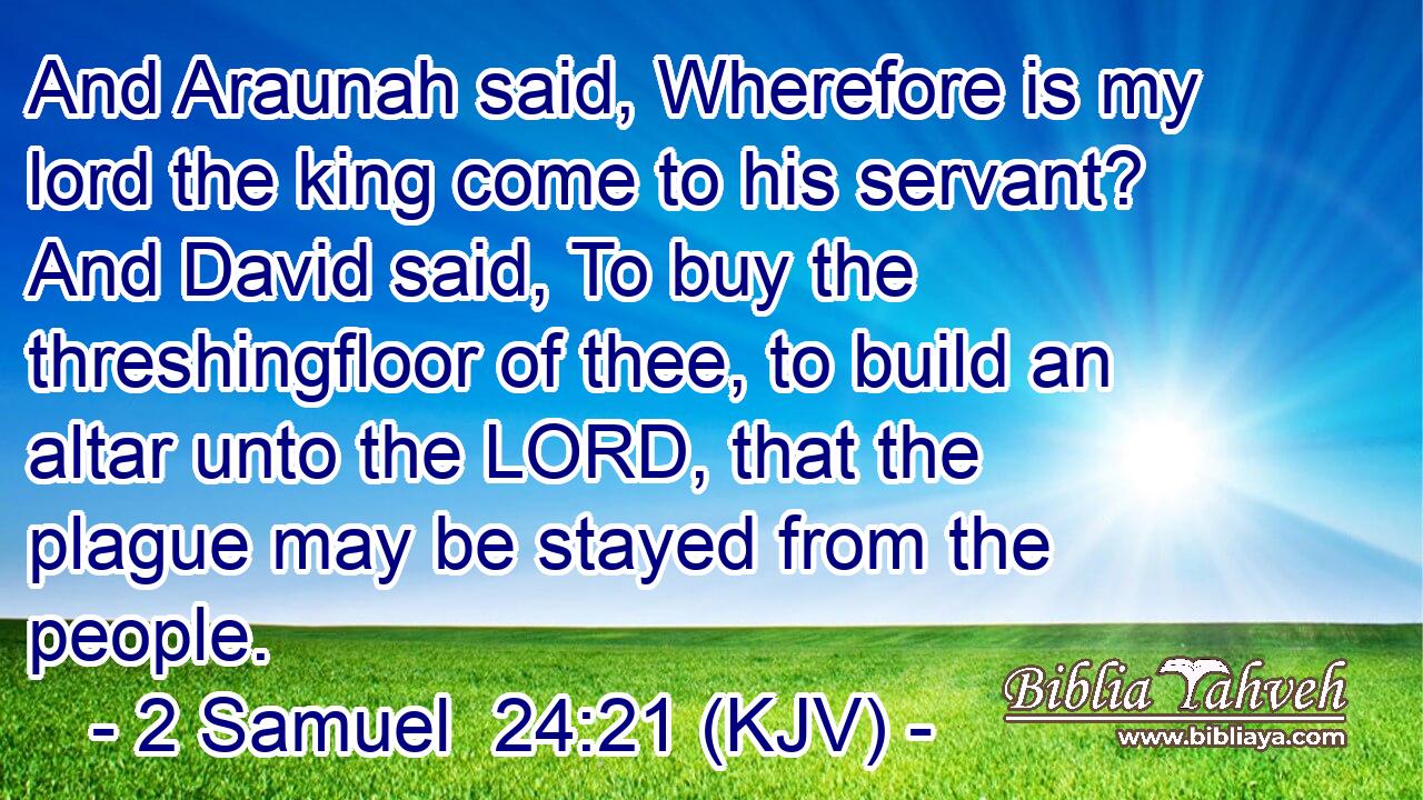 And Araunah said, Wherefore is my lord the king come to his servant? And David said, To buy the threshingfloor of thee, to build an altar unto the LORD, that the plague may be stayed from the people.