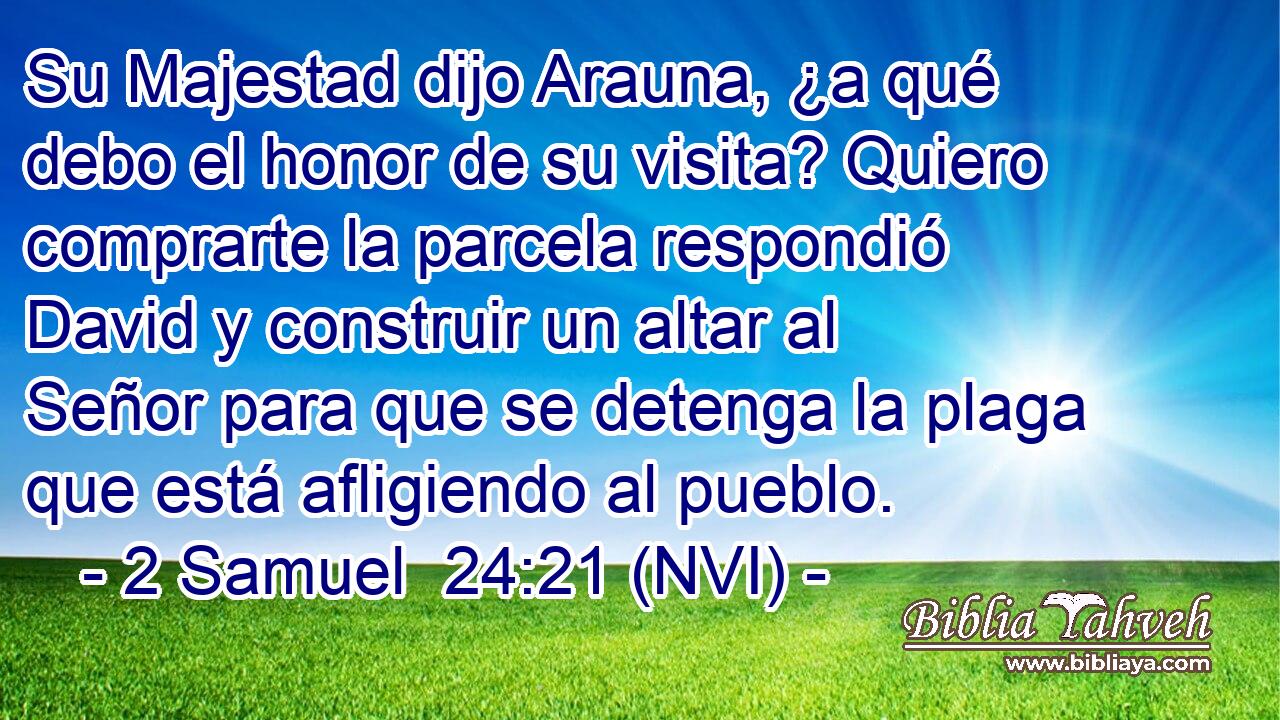  Su Majestad dijo Arauna, ¿a qué debo el honor de su visita? Quiero comprarte la parcela respondió David y construir un altar al Señor para que se detenga la plaga que está afligiendo al pueblo. 