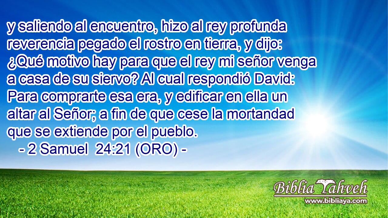  y saliendo al encuentro, hizo al rey profunda reverencia pegado el rostro en tierra, y dijo: ¿Qué motivo hay para que el rey mi señor venga a casa de su siervo? Al cual respondió David: Para comprarte esa era, y edificar en ella un altar al Señor; a fin de que cese la mortandad que se extiende por el pueblo. 