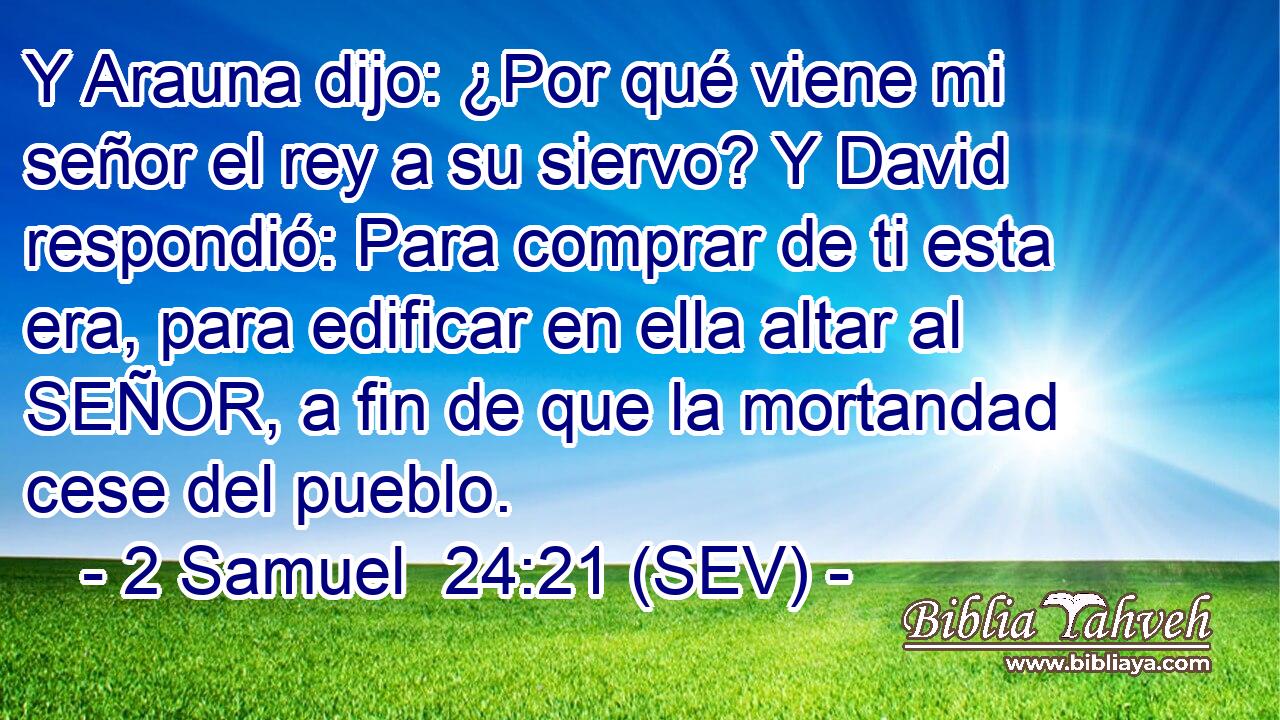 Y Arauna dijo: ¿Por qué viene mi señor el rey a su siervo? Y David respondió: Para comprar de ti esta era, para edificar en ella altar al SEÑOR, a fin de que la mortandad cese del pueblo.