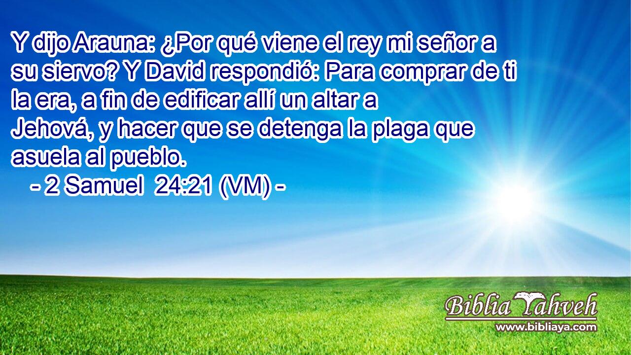  Y dijo Arauna: ¿Por qué viene el rey mi señor a su siervo? Y David respondió: Para comprar de ti la era, a fin de edificar allí un altar a Jehová, y hacer que se detenga la plaga que asuela al pueblo. 