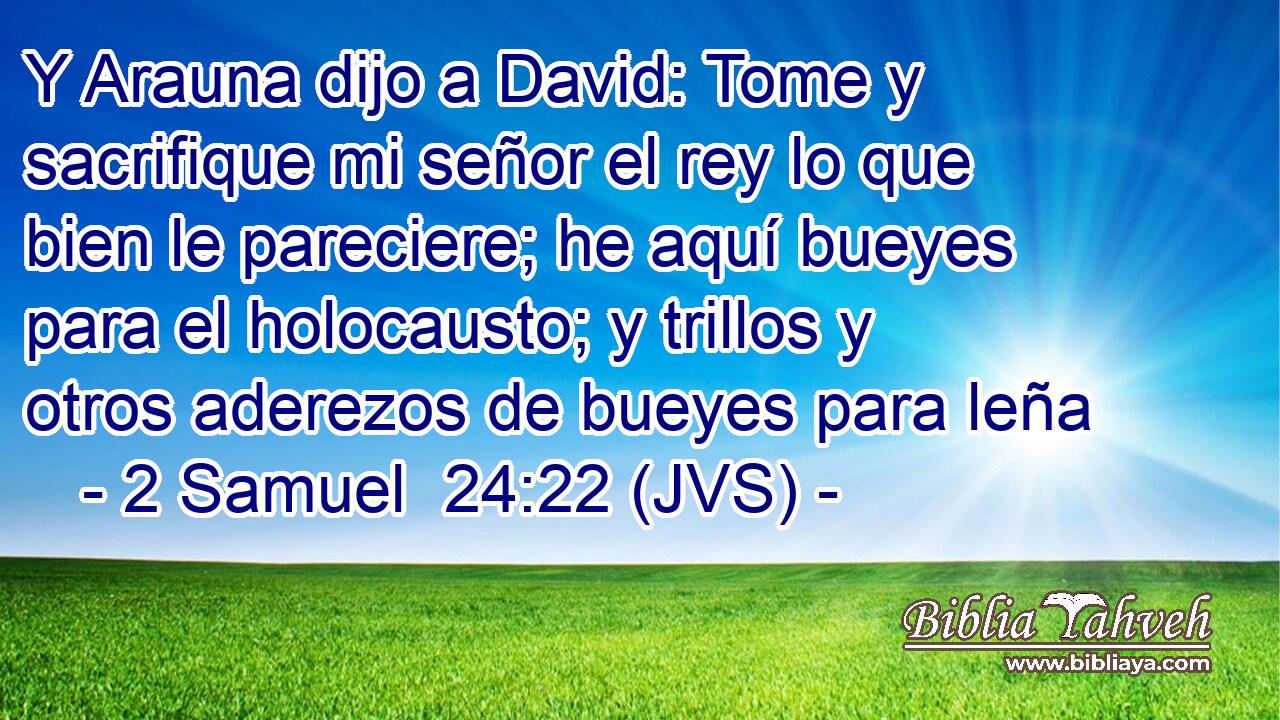 Y Arauna dijo a David: Tome y sacrifique mi señor el rey lo que bien le pareciere; he aquí bueyes para el holocausto; y trillos y otros aderezos de bueyes para leña
