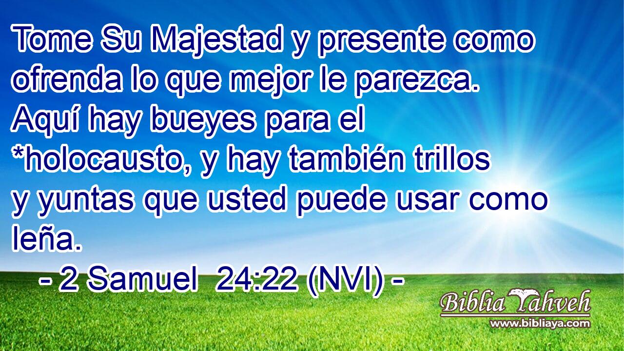  Tome Su Majestad y presente como ofrenda lo que mejor le parezca. Aquí hay bueyes para el *holocausto, y hay también trillos y yuntas que usted puede usar como leña. 