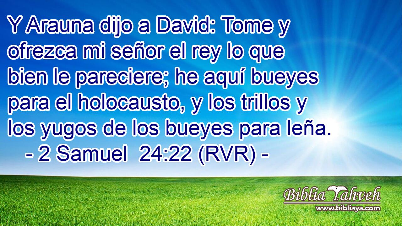 Y Arauna dijo a David: Tome y ofrezca mi señor el rey lo que bien le pareciere; he aquí bueyes para el holocausto, y los trillos y los yugos de los bueyes para leña.