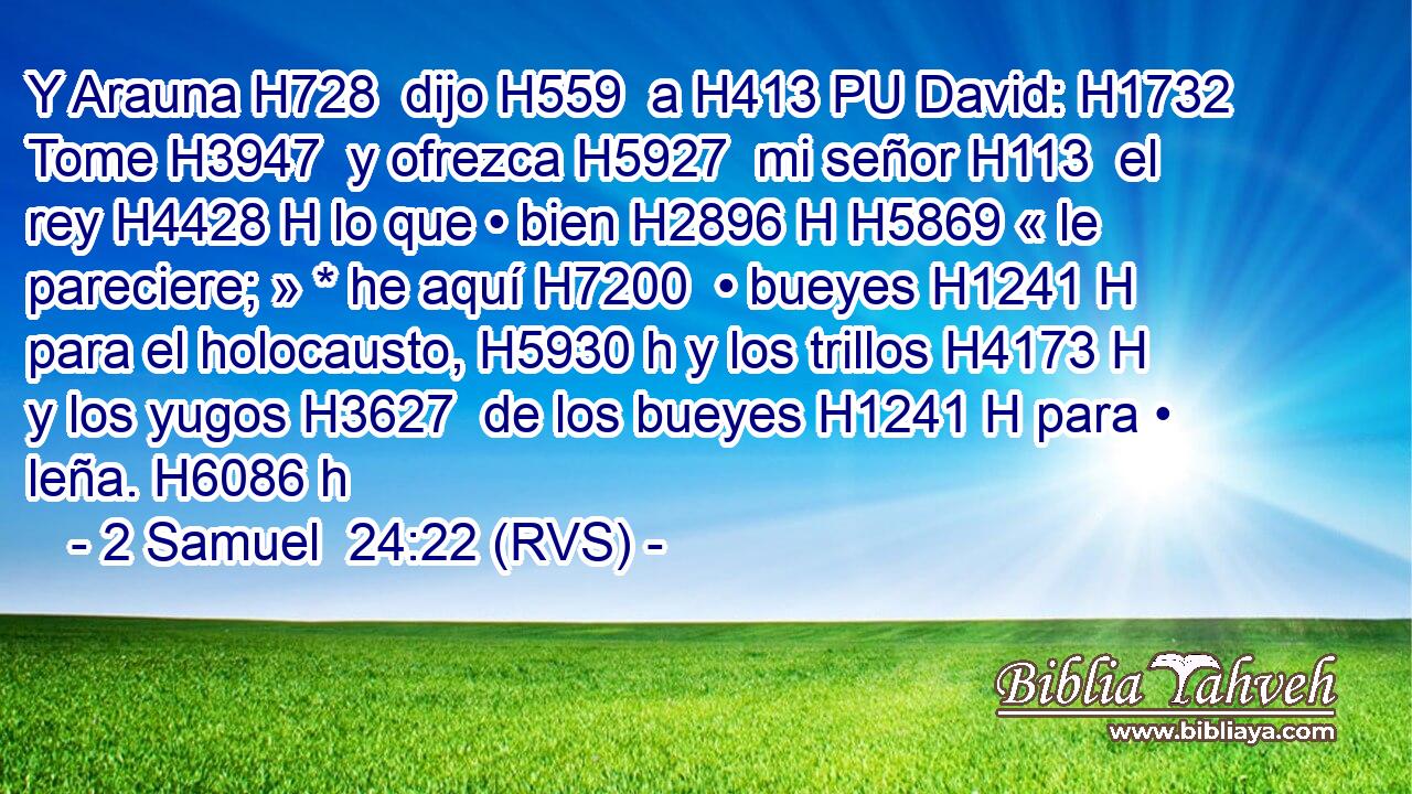 Y Arauna H728  dijo H559  a H413 PU David: H1732  Tome H3947  y ofrezca H5927  mi señor H113  el rey H4428 H lo que • bien H2896 H H5869 « le pareciere; » * he aquí H7200  • bueyes H1241 H para el holocausto, H5930 h y los trillos H4173 H y los yugos H3627  de los bueyes H1241 H para • leña. H6086 h 