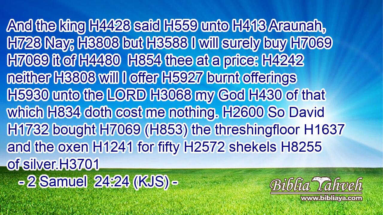 And the king H4428 said H559 unto H413 Araunah, H728 Nay; H3808 but H3588 I will surely buy H7069  H7069 it of H4480  H854 thee at a price: H4242 neither H3808 will I offer H5927 burnt offerings H5930 unto the LORD H3068 my God H430 of that which H834 doth cost me nothing. H2600 So David H1732 bought H7069 (H853) the threshingfloor H1637 and the oxen H1241 for fifty H2572 shekels H8255 of silver.H3701