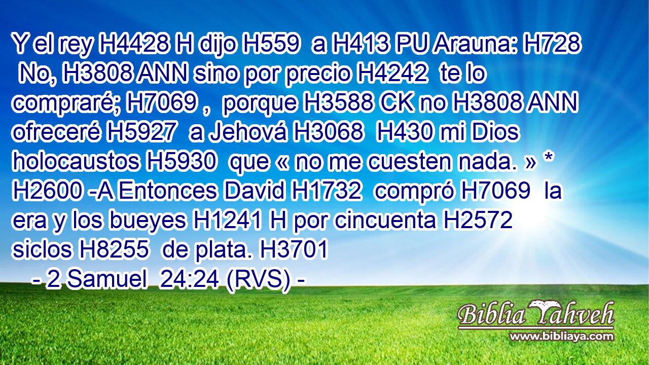 Y el rey H4428 H dijo H559  a H413 PU Arauna: H728  No, H3808 ANN sino por precio H4242  te lo compraré; H7069 ,  porque H3588 CK no H3808 ANN ofreceré H5927  a Jehová H3068  H430 mi Dios holocaustos H5930  que « no me cuesten nada. » * H2600 -A Entonces David H1732  compró H7069  la era y los bueyes H1241 H por cincuenta H2572  siclos H8255  de plata. H3701  