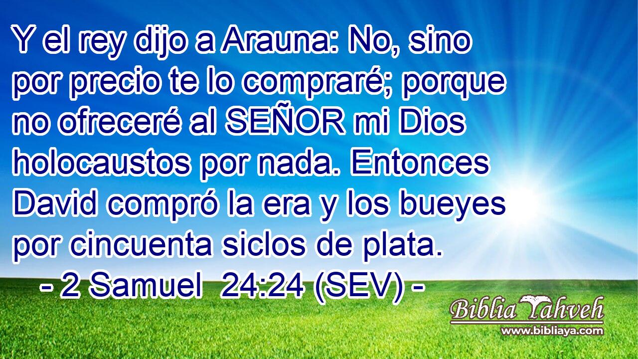 Y el rey dijo a Arauna: No, sino por precio te lo compraré; porque no ofreceré al SEÑOR mi Dios holocaustos por nada. Entonces David compró la era y los bueyes por cincuenta siclos de plata.