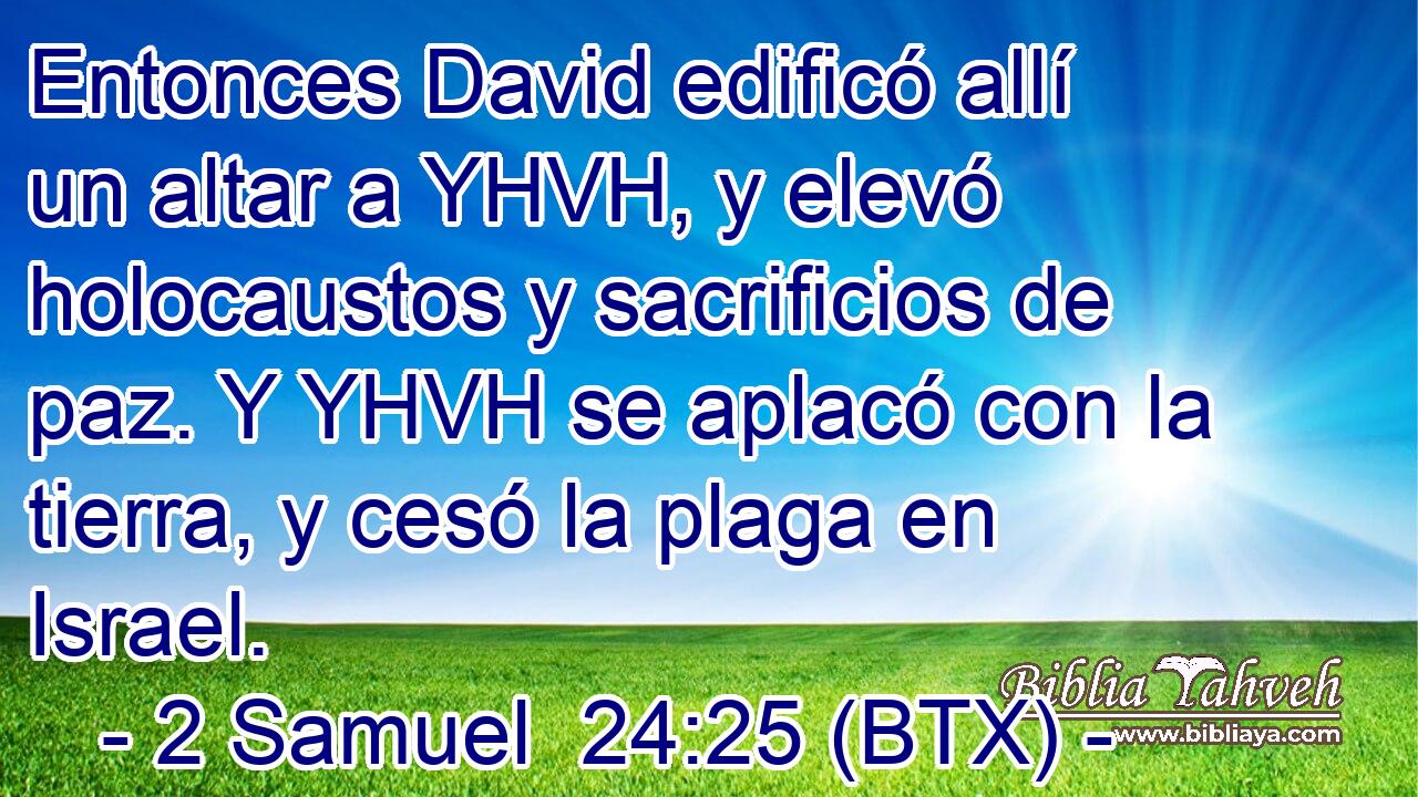 Entonces David edificó allí un altar a YHVH, y elevó holocaustos y sacrificios de paz. Y YHVH se aplacó con la tierra, y cesó la plaga en Israel.