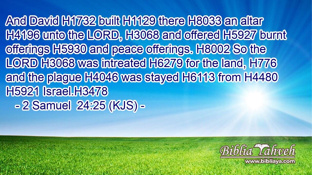 And David H1732 built H1129 there H8033 an altar H4196 unto the LORD, H3068 and offered H5927 burnt offerings H5930 and peace offerings. H8002 So the LORD H3068 was intreated H6279 for the land, H776 and the plague H4046 was stayed H6113 from H4480  H5921 Israel.H3478