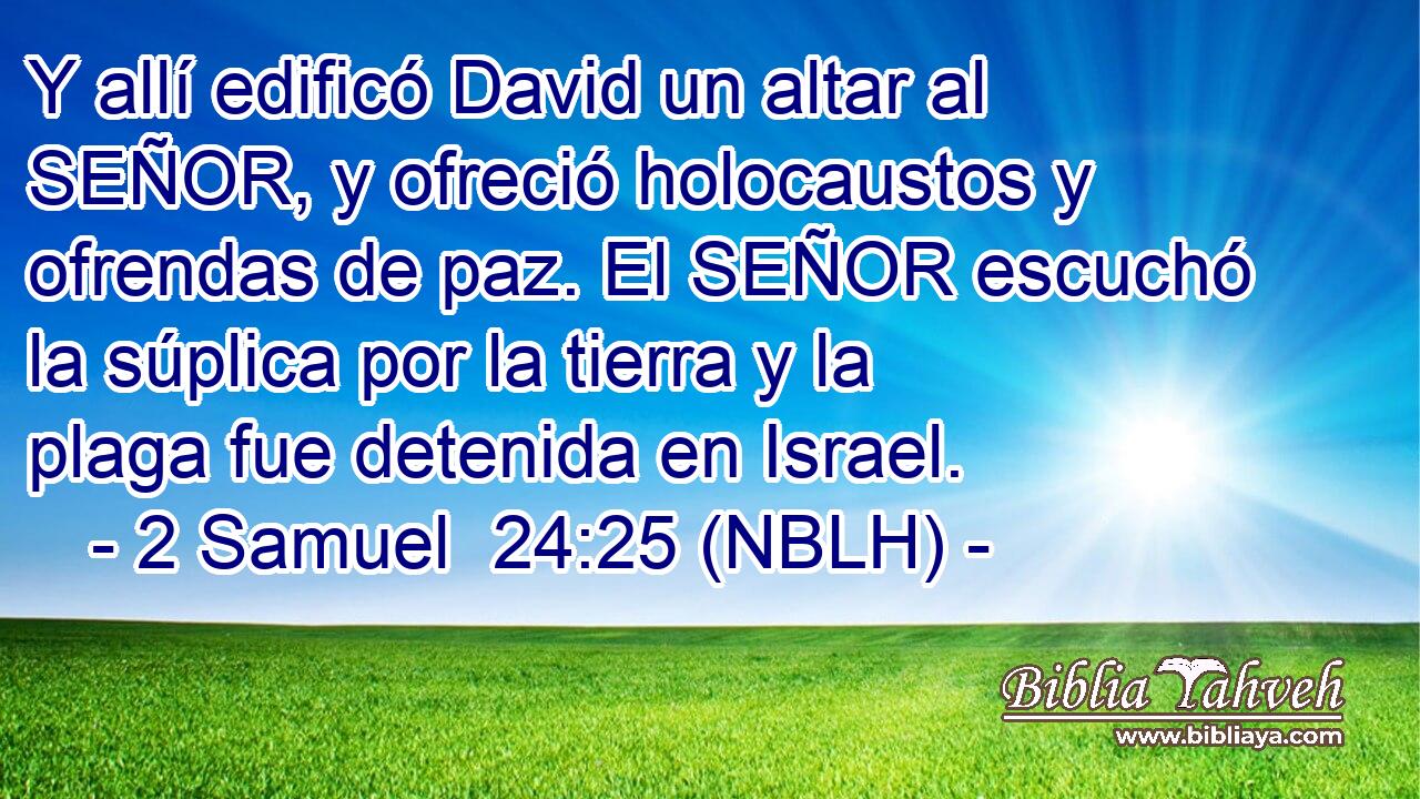  Y allí edificó David un altar al SEÑOR, y ofreció holocaustos y ofrendas de paz. El SEÑOR escuchó la súplica por la tierra y la plaga fue detenida en Israel. 