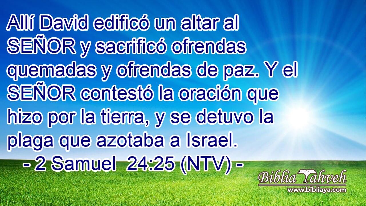 Allí David edificó un altar al SEÑOR y sacrificó ofrendas quemadas y ofrendas de paz. Y el SEÑOR contestó la oración que hizo por la tierra, y se detuvo la plaga que azotaba a Israel.