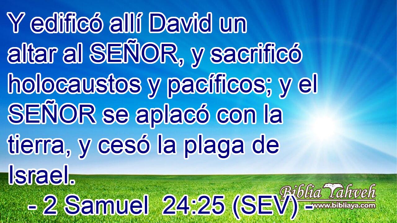 Y edificó allí David un altar al SEÑOR, y sacrificó holocaustos y pacíficos; y el SEÑOR se aplacó con la tierra, y cesó la plaga de Israel.