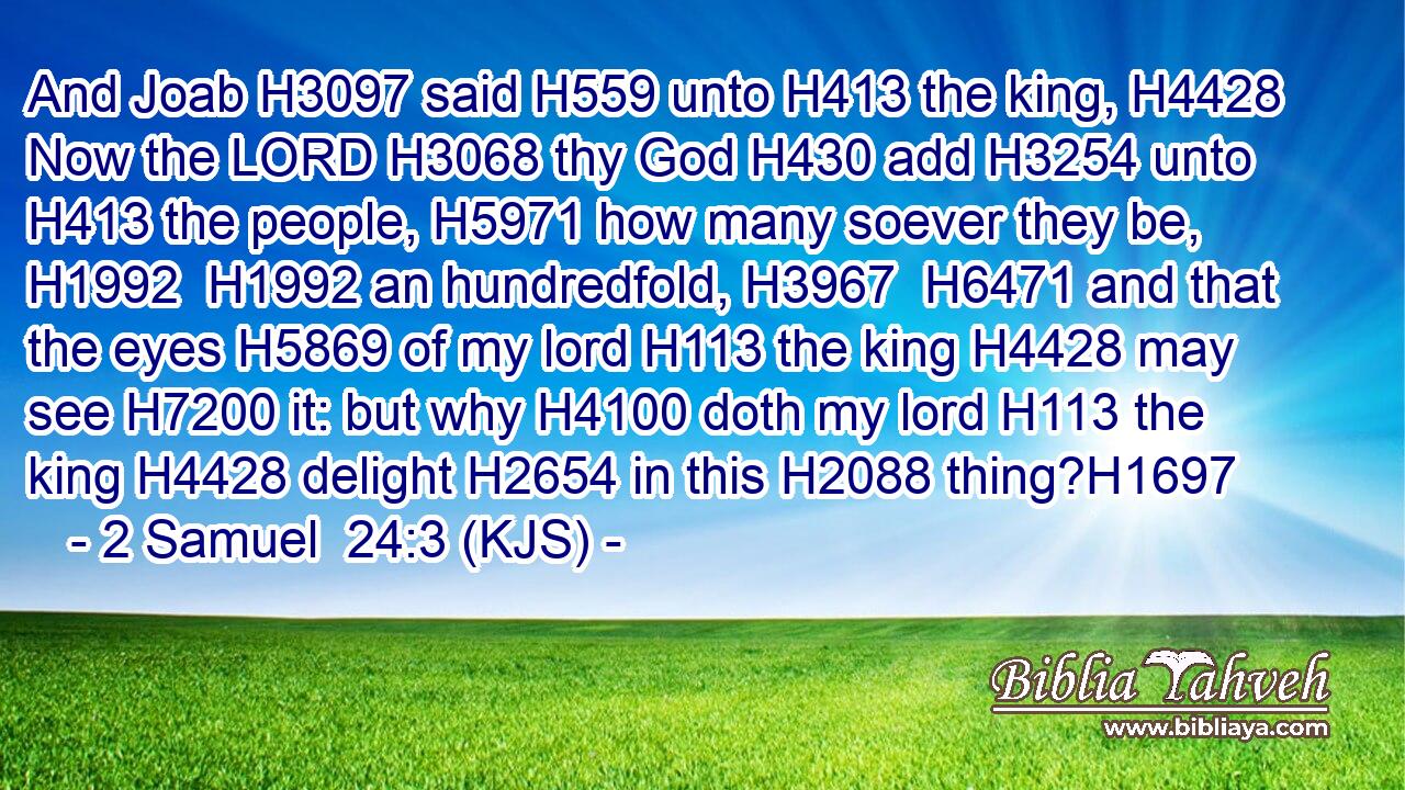 And Joab H3097 said H559 unto H413 the king, H4428 Now the LORD H3068 thy God H430 add H3254 unto H413 the people, H5971 how many soever they be, H1992  H1992 an hundredfold, H3967  H6471 and that the eyes H5869 of my lord H113 the king H4428 may see H7200 it: but why H4100 doth my lord H113 the king H4428 delight H2654 in this H2088 thing?H1697