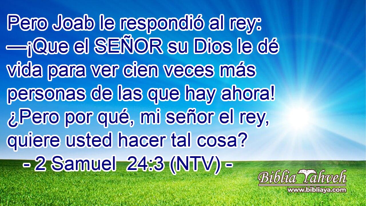 Pero Joab le respondió al rey: —¡Que el SEÑOR su Dios le dé vida para ver cien veces más personas de las que hay ahora! ¿Pero por qué, mi señor el rey, quiere usted hacer tal cosa?